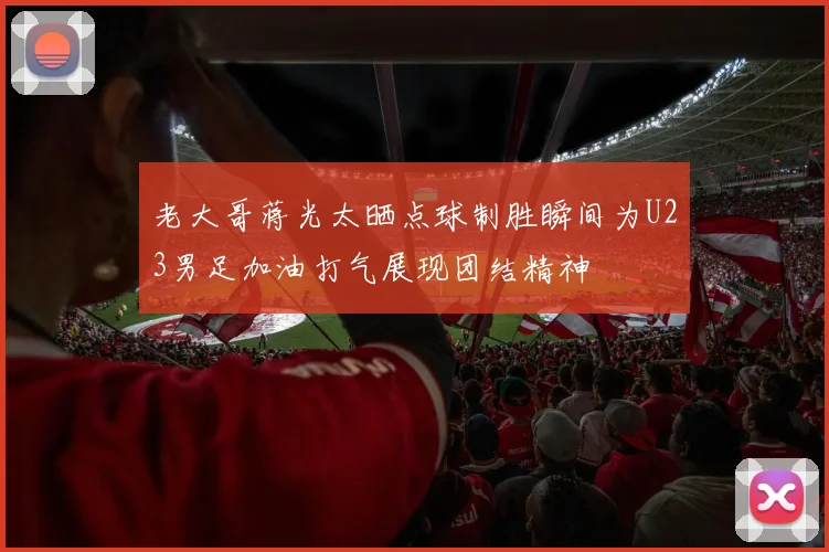 老大哥蒋光太晒点球制胜瞬间为U23男足加油打气展现团结精神