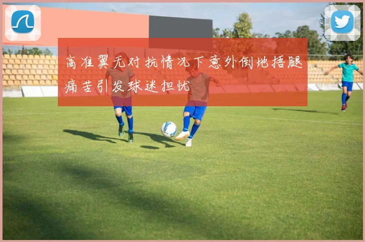 高准翼无对抗情况下意外倒地捂腿痛苦引发球迷担忧
