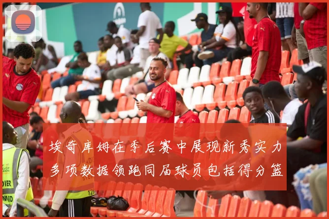 埃奇库姆在季后赛中展现新秀实力多项数据领跑同届球员包括得分篮板助攻抢断三分