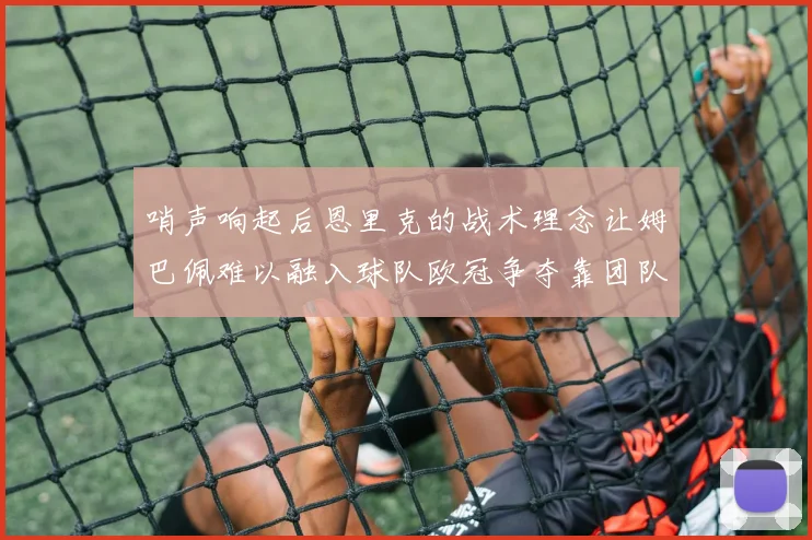 哨声响起后恩里克的战术理念让姆巴佩难以融入球队欧冠争夺靠团队配合与跑动