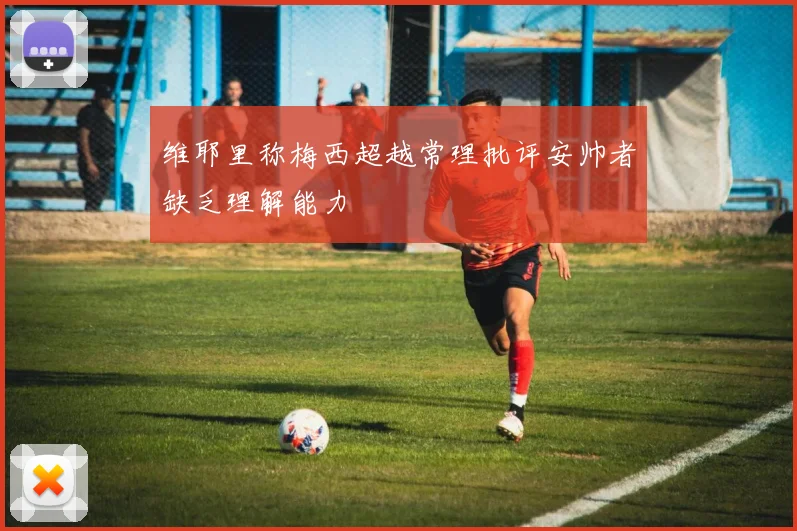 维耶里称梅西超越常理批评安帅者缺乏理解能力