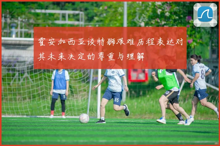 霍安加西亚谈特狮艰难历程表达对其未来决定的尊重与理解