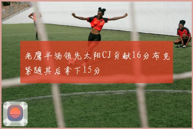 老鹰半场领先太阳CJ贡献16分布克紧随其后拿下15分