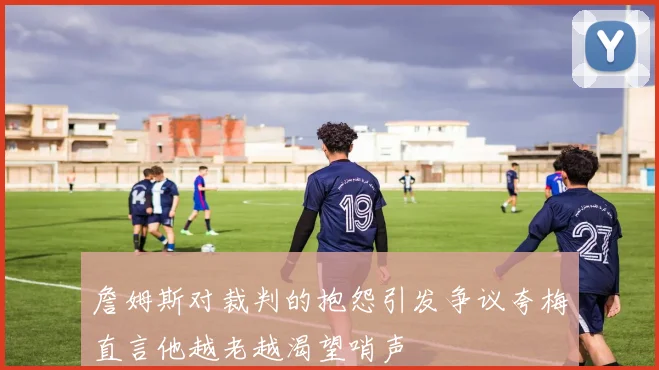 詹姆斯对裁判的抱怨引发争议夸梅直言他越老越渴望哨声