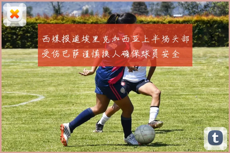 西媒报道埃里克加西亚上半场头部受伤巴萨谨慎换人确保球员安全