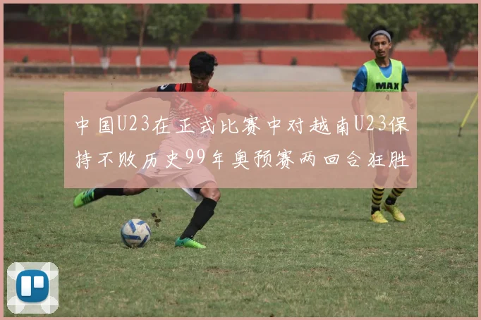 中国U23在正式比赛中对越南U23保持不败历史99年奥预赛两回合狂胜7-0