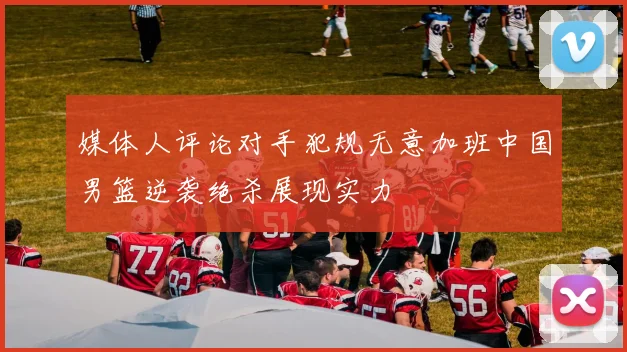 媒体人评论对手犯规无意加班中国男篮逆袭绝杀展现实力