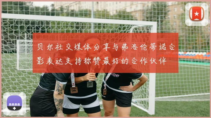 贝尔社交媒体分享与弗洛伦蒂诺合影表达支持称赞最好的合作伙伴