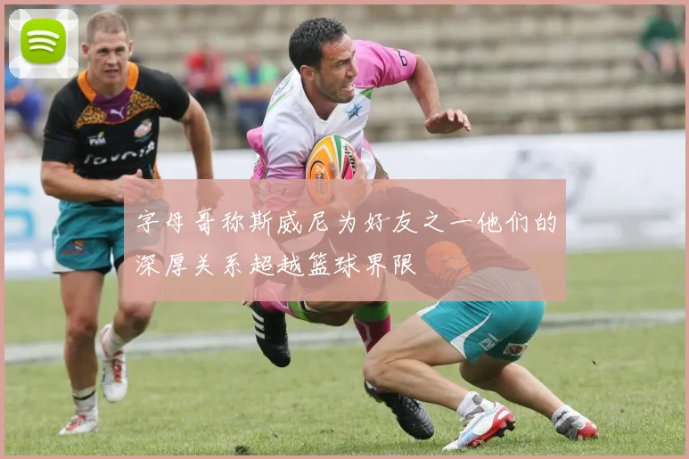 字母哥称斯威尼为好友之一他们的深厚关系超越篮球界限