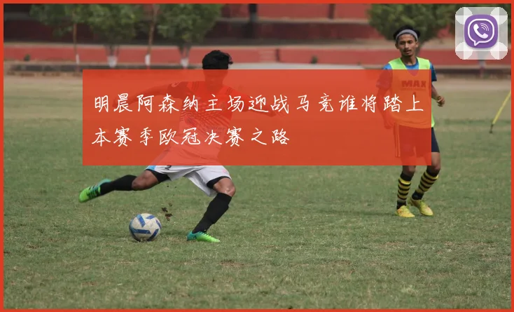 明晨阿森纳主场迎战马竞谁将踏上本赛季欧冠决赛之路
