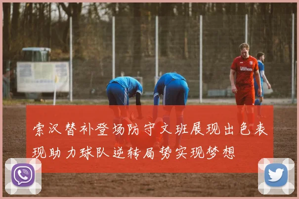 索汉替补登场防守文班展现出色表现助力球队逆转局势实现梦想