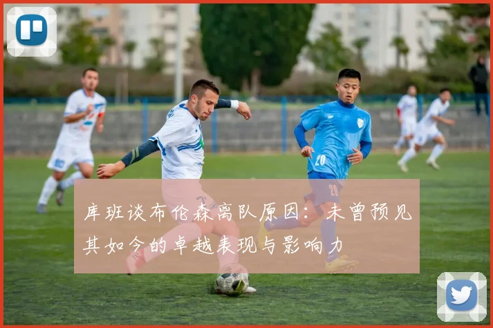 库班谈布伦森离队原因：未曾预见其如今的卓越表现与影响力