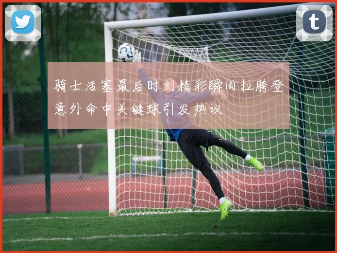 骑士活塞最后时刻精彩瞬间拉胯登意外命中关键球引发热议