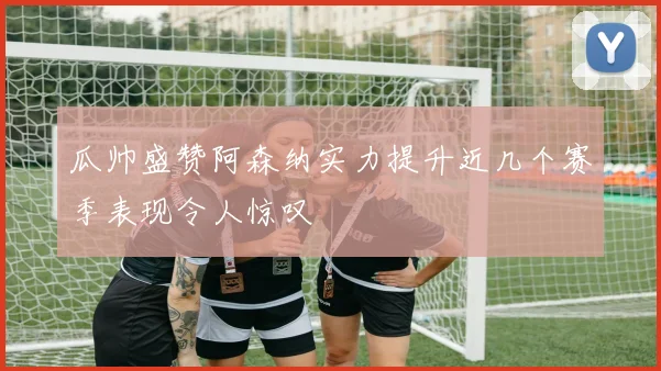 瓜帅盛赞阿森纳实力提升近几个赛季表现令人惊叹