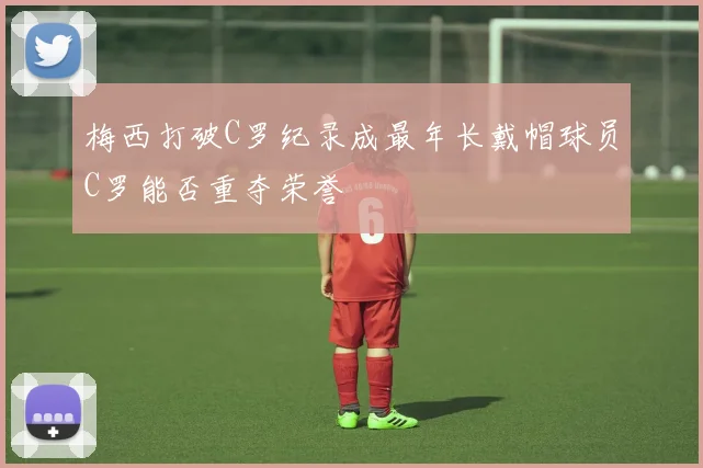 梅西打破C罗纪录成最年长戴帽球员C罗能否重夺荣誉