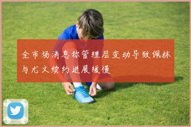 全市场消息称管理层变动导致佩林与尤文续约进展缓慢