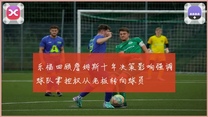 乐福回顾詹姆斯十年决策影响强调球队掌控权从老板转向球员
