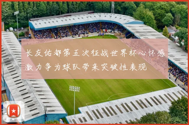 长友佑都第五次征战世界杯心怀感激力争为球队带来突破性表现