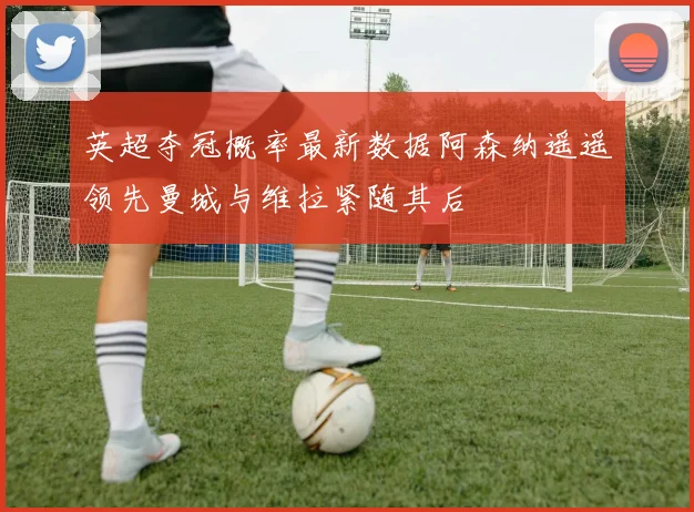 英超夺冠概率最新数据阿森纳遥遥领先曼城与维拉紧随其后