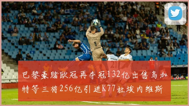 巴黎豪赌欧冠再夺冠132亿出售乌加特等三将256亿引进K77杜埃内维斯等五名新援